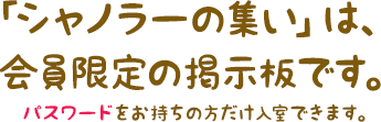 「シャノラーの集い」は、会員限定の掲示板です。パスワードをお持ちの方だけ入室できます。